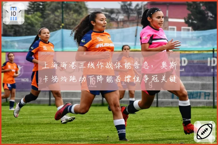 上海海港三线作战体能告急，奥斯卡场均跑动下降能否撑住争冠关键期？
