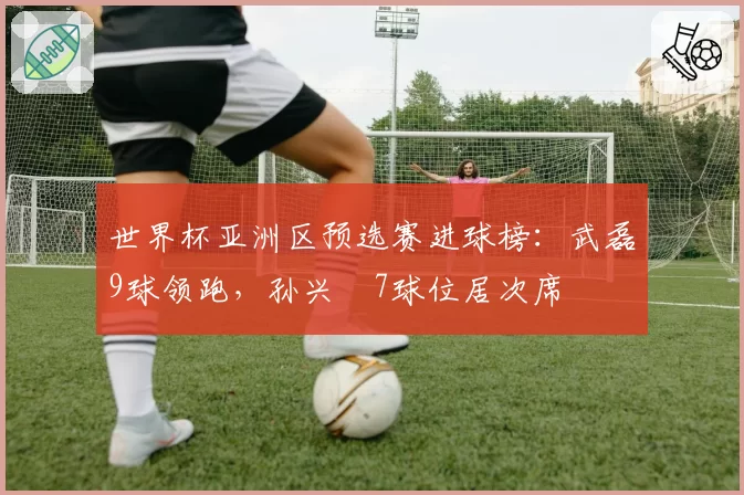 世界杯亚洲区预选赛进球榜:武磊9球领跑,孙兴慜7球位居次席
