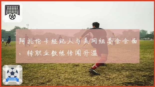 阿扎伦卡经纪人与美网组委会会面，转职业教练传闻升温