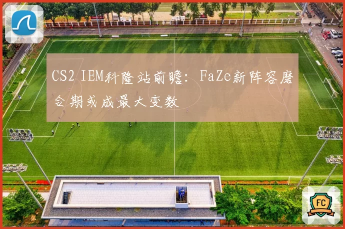 CS2 IEM科隆站前瞻:FaZe新阵容磨合期或成最大变数