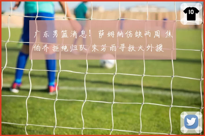 广东男篮消息!萨姆纳伤缺两周 焦伯乔拒绝归队 朱芳雨寻救火外援