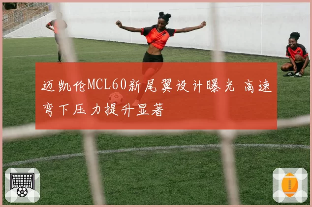 迈凯伦MCL60新尾翼设计曝光 高速弯下压力提升显著