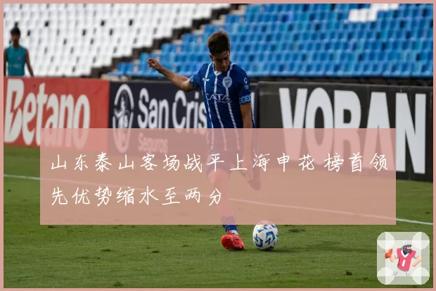 山东泰山客场战平上海申花 榜首领先优势缩水至两分